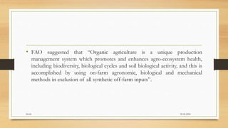 • FAO suggested that “Organic agriculture is a unique production
management system which promotes and enhances agro-ecosystem health,
including biodiversity, biological cycles and soil biological activity, and this is
accomplished by using on-farm agronomic, biological and mechanical
methods in exclusion of all synthetic off-farm inputs”.
22-09-2020Dr.SS
 