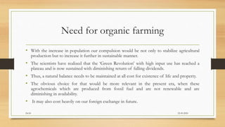 Need for organic farming
• With the increase in population our compulsion would be not only to stabilize agricultural
production but to increase it further in sustainable manner.
• The scientists have realized that the ‘Green Revolution’ with high input use has reached a
plateau and is now sustained with diminishing return of falling dividends.
• Thus, a natural balance needs to be maintained at all cost for existence of life and property.
• The obvious choice for that would be more relevant in the present era, when these
agrochemicals which are produced from fossil fuel and are not renewable and are
diminishing in availability.
• It may also cost heavily on our foreign exchange in future.
22-09-2020Dr.SS
 