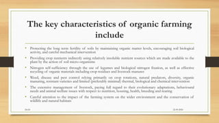The key characteristics of organic farming
include
• Protecting the long term fertility of soils by maintaining organic matter levels, encouraging soil biological
activity, and careful mechanical intervention
• Providing crop nutrients indirectly using relatively insoluble nutrient sources which are made available to the
plant by the action of soil micro-organisms
• Nitrogen self-sufficiency through the use of legumes and biological nitrogen fixation, as well as effective
recycling of organic materials including crop residues and livestock manures
• Weed, disease and pest control relying primarily on crop rotations, natural predators, diversity, organic
manuring, resistant varieties and limited (preferably minimal) thermal, biological and chemical intervention
• The extensive management of livestock, paying full regard to their evolutionary adaptations, behavioural
needs and animal welfare issues with respect to nutrition, housing, health, breeding and rearing
• Careful attention to the impact of the farming system on the wider environment and the conservation of
wildlife and natural habitats
22-09-2020Dr.SS
 