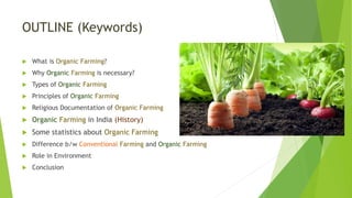 OUTLINE (Keywords)
 What is Organic Farming?
 Why Organic Farming is necessary?
 Types of Organic Farming
 Principles of Organic Farming
 Religious Documentation of Organic Farming
 Organic Farming in India (History)
 Some statistics about Organic Farming
 Difference b/w Conventional Farming and Organic Farming
 Role in Environment
 Conclusion
 