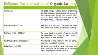 Religious Documentation of Organic farming
Ramayana All dead things - rotting corpse or stinking
garbage returned to earth are transformed
into wholesome things that nourish life.
Such is the alchemy of mother earth - as
interpreted by C. Rajagopalachari.
Mahabharata (5500 BC) Mention of Kamdhenu, the celestial cow
and its role on human life and soil fertility.
Rig Veda (2500 – 1500 BC) To cause healthy growth of plants should
be nourished by dungs of goat, sheep,
cow, water as well as meat.
Kauthilya Arthshastra (300 BC) Mentioned several manures like oil cake,
excreta, excreta of animals.
Holy Quran (590 AD) At least one third of what you take out
from soil must be returned to it implying
recycling or post-harvest residue.
 