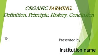 Institution name
Presented by
ORGANIC FARMING:
Definition, Principle, History, Conclusion
To
 