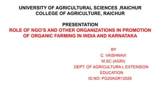 UNIVERSITY OF AGRICULTURAL SCIENCES ,RAICHUR
COLLEGE OF AGRICULTURE, RAICHUR
PRESENTATION
ROLE OF NGO’S AND OTHER ORGANIZATIONS IN PROMOTION
OF ORGANIC FARMING IN INDIA AND KARNATAKA
BY
C. VAISHNAVI
M.SC (AGRI)
DEPT. OF AGRICULTURA L EXTENSION
EDUCATION
ID.NO: PG20AGR12028
 