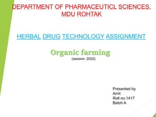 DEPARTMENT OF PHARMACEUTICL SCIENCES,
MDU ROHTAK
HERBAL DRUG TECHNOLOGY ASSIGNMENT
Organic farming
(session: 2022)
Presented by
Amit
Roll no.1417
Batch A
 