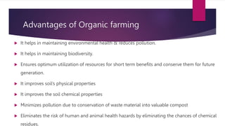 Advantages of Organic farming
 It helps in maintaining environmental health & reduces pollution.
 It helps in maintaining biodiversity.
 Ensures optimum utilization of resources for short term benefits and conserve them for future
generation.
 It improves soil’s physical properties
 It improves the soil chemical properties
 Minimizes pollution due to conservation of waste material into valuable compost
 Eliminates the risk of human and animal health hazards by eliminating the chances of chemical
residues.
 