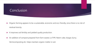 Conclusion
 Organic farming appears to be a sustainable, economic and eco-friendly, since there is no risk of
residual toxicity.
 It improves soil fertility and yielded quality production.
 An addition of compost prepared from farm wastes i.e FYM, Neem-cake, biogas slurry,
Vermicomposting etc. helps maintain organic matter in soil.
 