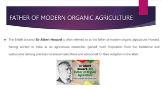 FATHER OF MODERN ORGANIC AGRICULTURE
 The British botanist Sir Albert Howard is often referred to as the father of modern organic agriculture. Howard,
having worked in India as an agricultural researcher, gained much inspiration from the traditional and
sustainable farming practices he encountered there and advocated for their adoption in the West.
 