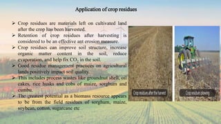 Application of crop residues
 Crop residues are materials left on cultivated land
after the crop has been harvested.
 Retention of crop residues after harvesting is
considered to be an effective ant erosion measure.
 Crop residues can improve soil structure, increase
organic matter content in the soil, reduce
evaporation, and help fix CO2 in the soil.
 Good residue management practices on agricultural
lands positively impact soil quality.
 This includes process wastes like groundnut shell, oil
cakes, rice husks and cobs of maize, sorghum and
cumbu.
 The greatest potential as a biomass resource appears
to be from the field residues of sorghum, maize,
soybean, cotton, sugarcane etc
 
