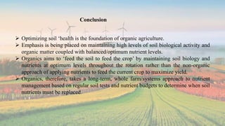 Conclusion
 Optimizing soil ‘health is the foundation of organic agriculture.
 Emphasis is being placed on maintaining high levels of soil biological activity and
organic matter coupled with balanced/optimum nutrient levels.
 Organics aims to ‘feed the soil to feed the crop’ by maintaining soil biology and
nutrients at optimum levels throughout the rotation rather than the non-organic
approach of applying nutrients to feed the current crop to maximize yield.
 Organics, therefore, takes a long-term, whole farm/systems approach to nutrient
management based on regular soil tests and nutrient budgets to determine when soil
nutrients must be replaced.
 