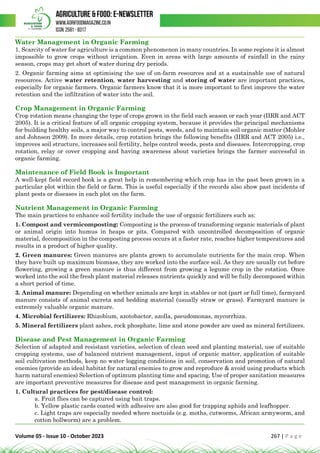 Volume 05 - Issue 10 - October 2023 267 | P a g e
Water Management in Organic Farming
1. Scarcity of water for agriculture is a common phenomenon in many countries. In some regions it is almost
impossible to grow crops without irrigation. Even in areas with large amounts of rainfall in the rainy
season, crops may get short of water during dry periods.
2. Organic farming aims at optimising the use of on-farm resources and at a sustainable use of natural
resources. Active water retention, water harvesting and storing of water are important practices,
especially for organic farmers. Organic farmers know that it is more important to first improve the water
retention and the infiltration of water into the soil.
Crop Management in Organic Farming
Crop rotation means changing the type of crops grown in the field each season or each year (IIRR and ACT
2005). It is a critical feature of all organic cropping system, because it provides the principal mechanisms
for building healthy soils, a major way to control pests, weeds, and to maintain soil organic matter (Mohler
and Johnson 2009). In more details, crop rotation brings the following benefits (IIRR and ACT 2005) i.e.,
improves soil structure, increases soil fertility, helps control weeds, pests and diseases. Intercropping, crop
rotation, relay or cover cropping and having awareness about varieties brings the farmer successful in
organic farming.
Maintenance of Field Book is Important
A well-kept field record book is a great help in remembering which crop has in the past been grown in a
particular plot within the field or farm. This is useful especially if the records also show past incidents of
plant pests or diseases in each plot on the farm.
Nutrient Management in Organic Farming
The main practices to enhance soil fertility include the use of organic fertilizers such as:
1. Compost and vermicomposting: Composting is the process of transforming organic materials of plant
or animal origin into humus in heaps or pits. Compared with uncontrolled decomposition of organic
material, decomposition in the composting process occurs at a faster rate, reaches higher temperatures and
results in a product of higher quality.
2. Green manures: Green manures are plants grown to accumulate nutrients for the main crop. When
they have built up maximum biomass, they are worked into the surface soil. As they are usually cut before
flowering, growing a green manure is thus different from growing a legume crop in the rotation. Once
worked into the soil the fresh plant material releases nutrients quickly and will be fully decomposed within
a short period of time.
3. Animal manure: Depending on whether animals are kept in stables or not (part or full time), farmyard
manure consists of animal excreta and bedding material (usually straw or grass). Farmyard manure is
extremely valuable organic manure.
4. Microbial fertilizers: Rhizobium, azotobactor, azolla, pseudomonas, mycorrhiza.
5. Mineral fertilizers plant ashes, rock phosphate, lime and stone powder are used as mineral fertilizers.
Disease and Pest Management in Organic Farming
Selection of adapted and resistant varieties, selection of clean seed and planting material, use of suitable
cropping systems, use of balanced nutrient management, input of organic matter, application of suitable
soil cultivation methods, keep no water logging conditions in soil, conservation and promotion of natural
enemies (provide an ideal habitat for natural enemies to grow and reproduce & avoid using products which
harm natural enemies) Selection of optimum planting time and spacing, Use of proper sanitation measures
are important preventive measures for disease and pest management in organic farming.
1. Cultural practices for pest/disease control:
a. Fruit flies can be captured using bait traps.
b. Yellow plastic cards coated with adhesive are also good for trapping aphids and leafhopper.
c. Light traps are especially needed where noctuids (e.g. moths, cutworms, African armyworm, and
cotton bollworm) are a problem.
 