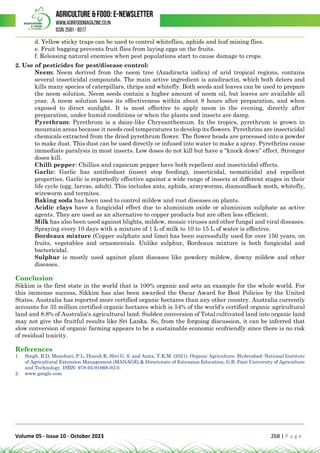 Volume 05 - Issue 10 - October 2023 268 | P a g e
d. Yellow sticky traps can be used to control whiteflies, aphids and leaf mining flies.
e. Fruit bagging prevents fruit flies from laying eggs on the fruits.
f. Releasing natural enemies when pest populations start to cause damage to crops.
2. Use of pesticides for pest/disease control:
Neem: Neem derived from the neem tree (Azadiracta indica) of arid tropical regions, contains
several insecticidal compounds. The main active ingredient is azadiractin, which both deters and
kills many species of caterpillars, thrips and whitefly. Both seeds and leaves can be used to prepare
the neem solution. Neem seeds contain a higher amount of neem oil, but leaves are available all
year. A neem solution loses its effectiveness within about 8 hours after preparation, and when
exposed to direct sunlight. It is most effective to apply neem in the evening, directly after
preparation, under humid conditions or when the plants and insects are damp.
Pyrethrum: Pyrethrum is a daisy-like Chrysanthemum. In the tropics, pyrethrum is grown in
mountain areas because it needs cool temperatures to develop its flowers. Pyrethrins are insecticidal
chemicals extracted from the dried pyrethrum flower. The flower heads are processed into a powder
to make dust. This dust can be used directly or infused into water to make a spray. Pyrethrins cause
immediate paralysis in most insects. Low doses do not kill but have a “knock down” effect. Stronger
doses kill.
Chilli pepper: Chillies and capsicum pepper have both repellent and insecticidal effects.
Garlic: Garlic has antifeedant (insect stop feeding), insecticidal, nematicidal and repellent
properties. Garlic is reportedly effective against a wide range of insects at different stages in their
life cycle (egg, larvae, adult). This includes ants, aphids, armyworms, diamondback moth, whitefly,
wireworm and termites.
Baking soda has been used to control mildew and rust diseases on plants.
Acidic clays have a fungicidal effect due to aluminium oxide or aluminium sulphate as active
agents. They are used as an alternative to copper products but are often less efficient.
Milk has also been used against blights, mildew, mosaic viruses and other fungal and viral diseases.
Spraying every 10 days with a mixture of 1 L of milk to 10 to 15 L of water is effective.
Bordeaux mixture (Copper sulphate and lime) has been successfully used for over 150 years, on
fruits, vegetables and ornamentals. Unlike sulphur, Bordeaux mixture is both fungicidal and
bactericidal.
Sulphur is mostly used against plant diseases like powdery mildew, downy mildew and other
diseases.
Conclusion
Sikkim is the first state in the world that is 100% organic and sets an example for the whole world. For
this immense success, Sikkim has also been awarded the Oscar Award for Best Policies by the United
States. Australia has reported more certified organic hectares than any other country. Australia currently
accounts for 35 million certified organic hectares which is 54% of the world's certified organic agricultural
land and 8.8% of Australia's agricultural land. Sudden conversion of Total cultivated land into organic land
may not give the fruitful results like Sri Lanka. So, from the forgoing discussion, it can be inferred that
slow conversion of organic farming appears to be a sustainable economic ecofriendly since there is no risk
of residual toxicity.
References
1. Singh, B.D, Manohari, P.L, Dinesh K, Shri G. S. and Anita, Y.K.M. (2021). Organic Agriculture. Hyderabad: National Institute
of Agricultural Extension Management (MANAGE) & Directorate of Extension Education, G.B. Pant University of Agriculture
and Technology. ISBN: 978-93-91668-02-0.
2. www.google.com
 