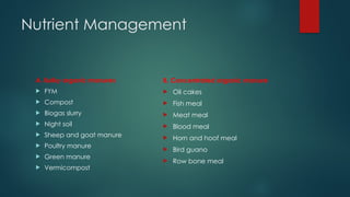 Nutrient Management
A. Bulky organic manures
 FYM
 Compost
 Biogas slurry
 Night soil
 Sheep and goat manure
 Poultry manure
 Green manure
 Vermicompost
B. Concentrated organic manure
 Oil cakes
 Fish meal
 Meat meal
 Blood meal
 Horn and hoof meal
 Bird guano
 Row bone meal
 