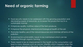 Need of organic farming
 Food security needs to be addressed with the growing population and
decreasing supply of resources, so increase the production but in a
sustainable manner
 It improves quality, nutritive value of the farm produce.
 It improve the physical, chemical and biological health of the soil.
 Promotes healthy use of the natural resources and minimize all forms of the
pollution.
 Environmental sustainability needs to be maintained which can be
achieved through organic farming.
 There needs to be an improvement in the health as the consumption can
lead to many diseases such as cancer, infertility which happens when the
toxic residue remains in the body, thus the safety of humans and animals
 