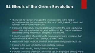 ILL Effects of the Green Revolution
 The Green Revolution changed the whole scenario in the field of
agriculture where the farmers were introduced to high yielding seeds and
fertilizers to maintain food security.
 Increasing productivity ensured profit but ultimately the land was turning
barren due to the excessive usage of fertilizers making the soil infertile and
pesticides turning the product dangerous to consume.
 Indiscriminate killing of useful insects, microorganisms and predators that
naturally check excess crop damage by insect pests.
 Destruction of soil structure, aeration and water holding capacity of soil.
 Poisoning the food with highly toxic pesticide residues.
 High inputs increasing the agricultural expenses.
 Pollution with toxic chemicals. (In Europe 25% of the people drinking water
 