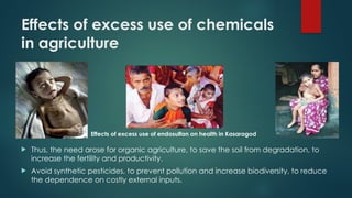 Effects of excess use of chemicals
in agriculture
 Thus, the need arose for organic agriculture, to save the soil from degradation, to
increase the fertility and productivity.
 Avoid synthetic pesticides, to prevent pollution and increase biodiversity, to reduce
the dependence on costly external inputs.
Effects of excess use of endosulfan on health in Kasaragod
 