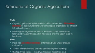 Scenario of Organic Agriculture
World
 Organic agriculture is practiced in 187 countries, and 74.9 million
hectares of agricultural land were managed organically by at least
3.1 million farmers.
 Most organic agricultural land in Australia (35.69 m hectares)
followed by Argentina (3.63 m hectares) and the Spain (2.35 m
hectares).
India
 India has 2.8 million hectares of farmland was under organic
cultivation.
 16 lakh farmers in India are into certified organic farming.
 The top three states — Madhya Pradesh, Rajasthan and
 