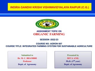 ASSIGNMENT TOPIC ON
ORGANIC FARMING
SESSION -2022-23
COURSE NO: AGRON 607
COURSE TITLE: INTEGRATED FARMING SYSTEM FOR SUSTAINABLE AGRICULTURE
Presented by
DEVA ANIL
Ph.D. (1st year)
Deptt. of Agronomy
Submitted to
Dr. M. C. BHAMBRI
Professor
Deptt. of Agronomy
INDIRA GANDHI KRISHI VISHWAVIDYALAYA RAIPUR (C.G.)
 