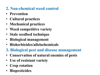 2. Non-chemical weed control
• Prevention
• Cultural practices
• Mechanical practices
• Weed competitive variety
• Stale seedbed technique
• Biological management
• Bioherbicides/allelochemicals
3. Biological pest and disease management
• Conservation of natural enemies of pests
• Use of resistant variety
• Crop rotation
• Biopesticides
 