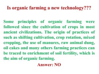 Is organic farming a new technology???
Some principles of organic farming were
followed since the cultivation of crops in most
ancient civilizations. The origin of practices of
such as shifting cultivation, crop rotation, mixed
cropping, the use of manures, raw animal dung,
oil cakes and many others farming practices can
be traced to enrichment of soil fertility, which is
the aim of organic farming.
Answer: NO
 