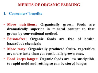 MERITS OF ORGANIC FARMING
1. Consumers’ benefits
• More nutritious: Organically grown foods are
dramatically superior in mineral content to that
grown by conventional method.
• Poison-free: Organic foods are free of health
hazardous chemicals
• More tasty: Organically produced fruits/ vegetables
are more tasty than conventionally grown ones.
• Food keeps longer: Organic foods are less susciptible
to rapid mold and rotting so can be stored longer.
 