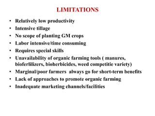 LIMITATIONS
• Relatively low productivity
• Intensive tillage
• No scope of planting GM crops
• Labor intensive/time consuming
• Requires special skills
• Unavailability of organic farming tools ( manures,
bioferlilizers, bioherbicides, weed competitie variety)
• Marginal/poor farmers always go for short-term benefits
• Lack of approaches to promote organic farming
• Inadequate marketing channels/facilities
 