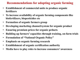 Recommendations for adopting organic farming
• Establishment of commercial units to produce organic
fertilizers
• To increase availability of organic farming components like
biofertilizers, biopesticides etc
• Formation of organic farmers group
• Developing marketing channel/system for organic product
• Ensuring premium prices for organic prducts
• Building up farmers’ capacities through training, on-farm trials
• Formulation of “National Organic Policy”
• Emphasis on organic farming research
• Establishment of organic certification authority
• Media have to play roles to increase consumers’ awareness
 