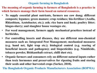 Organic farming in Bangladesh
The meaning of organic farming to farmers of Bangladesh is a practice in
which farmers manage their farm based on natural resources.
• To supply essential plant nutrients, farmers use cow dung; different
composts; legumes; green manure; crop residues; bio-fertilizer (Azolla,
Rhizobium, Azotobacter, etc.); ash; rice barn and husk; poultry litter;
biogas-slurry; and slaughter house wastages etc.
• For weed management, farmers apply mechanical practices instead of
herbicides.
• For controlling insects and diseases, they use different non-chemical
measures such as: Integrated Pest Management; mechanical measures
(e.g. hand net, light trap etc.); biological control (e.g. rearing of
beneficial insects and pathogens); and biopesticides (e.g. Nimidicide,
tobacco powder, Bishkanthali extract, chilli dust etc).
• Organic farmers and consumers rely on different natural inputs rather
than toxic hormones and preservatives for ripening fruits and storing
their seeds and other harvested crops (Sarker, 2010).
The Bangladesh Organic Products Manufacturers Association (BOPMA)
 
