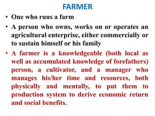 FARMER
• One who runs a farm
• A person who owns, works on or operates an
agricultural enterprise, either commercially or
to sustain himself or his family
• A farmer is a knowledgeable (both local as
well as accumulated knowledge of forefathers)
person, a cultivator, and a manager who
manages his/her time and resources, both
physically and mentally, to put them to
production system to derive economic return
and social benefits.
 