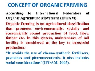 CONCEPT OF ORGANIC FARMING
According to International Federation of
Organic Agriculture Movement (IFOAM):
Organic farming is an agricultural classification
that promotes environmentally, socially and
economically sound production of food, fibre,
timber etc. In this system, maintenance of soil
fertility is considered as the key to successful
production.
“It avoids the use of chemo-synthetic fertilizers,
pesticides and pharmaceuticals. It also includes
social considerations”(IFOAM, 2005).
 