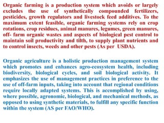 Organic farming is a production system which avoids or largely
excludes the use of synthetically compounded fertilizers,
pesticides, growth regulators and livestock feed additives. To the
maximum extent feasible, organic farming systems rely on crop
rotations, crop residues, animal manures, legumes, green manures,
off- farm organic wastes and aspects of biological pest control to
maintain soil productivity and tilth, to supply plant nutrients and
to control insects, weeds and other pests (As per USDA).
Organic agriculture is a holistic production management system
which promotes and enhances agro-ecosystem health, including
biodiversity, biological cycles, and soil biological activity. It
emphasizes the use of management practices in preference to the
use of off-farm inputs, taking into account that regional conditions
require locally adapted systems. This is accomplished by using,
where possible, agronomic, biological, and mechanical methods, as
opposed to using synthetic materials, to fulfill any specific function
within the system (AS per FAO/WHO).
 