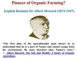 Pioneer of Organic Farming?
“The first duty of the agriculturalist must always be to
understand that he is a part of Nature and cannot escape from
his environment. He must therefore obey Nature's rules.”
― Albert Howard, The Soil and Health: A Study of Organic
Agriculture
English Botanist Sir Albert Howard (1873-1947)
 