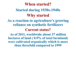 When started?
Started during 1930s-1940s
Why started
As a reaction to agriculture’s growing
reliance on synthetic fertilizers
Current status?
As of 2011, worldwide about 37 million
hectares of land ( 0.9% of total farmland)
were cultivated organically which is more
than threefold compared to 1999
 