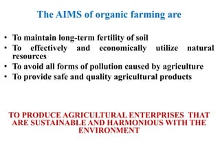 The AIMS of organic farming are
• To maintain long-term fertility of soil
• To effectively and economically utilize natural
resources
• To avoid all forms of pollution caused by agriculture
• To provide safe and quality agricultural products
TO PRODUCE AGRICULTURAL ENTERPRISES THAT
ARE SUSTAINABLE AND HARMONIOUS WITH THE
ENVIRONMENT
 