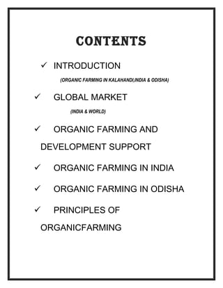 CONTENTS
 INTRODUCTION
(ORGANIC FARMING IN KALAHANDI,INDIA & ODISHA)
 GLOBAL MARKET
(INDIA & WORLD)
 ORGANIC FARMING AND
DEVELOPMENT SUPPORT
 ORGANIC FARMING IN INDIA
 ORGANIC FARMING IN ODISHA
 PRINCIPLES OF
ORGANICFARMING
 