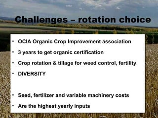 Challenges – rotation choice

•• OCIA Organic Crop Improvement association
   OCIA Organic Crop Improvement association
•• 3 years to get organic certification
   3 years to get organic certification
•• Crop rotation & tillage for weed control, fertility
   Crop rotation & tillage for weed control, fertility
•• DIVERSITY
   DIVERSITY


•• Seed, fertilizer and variable machinery costs
   Seed, fertilizer and variable machinery costs
•• Are the highest yearly inputs
   Are the highest yearly inputs
 