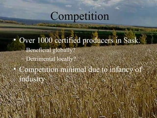 Competition
• Over 1000 certified producers in Sask.
  – Beneficial globally?
  – Detrimental locally?
• Competition minimal due to infancy of
  industry
 