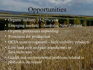 Opportunities
• Organic industry 15-25%/year
• Emerging markets – Australia, New Zealand
• Organic processors expanding
• Premiums for production
• OCIA most recognized – high visibility products
• Low land cost and pest populations in
  Saskatchewan
• Health and environmental problems related to
  pesticides decreased
 