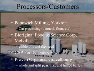 Processors/Customers

• Popowich Milling, Yorkton
  – Oat processing (oatmeal, flour, etc)
• Bioriginal Food & Science Corp,
  Melville
  – edible oils and flax seed
• CSP Foods - bakery mixes
• Proven Organics, Gravelbourg
  – whole and split peas, flax and hulled barley
 