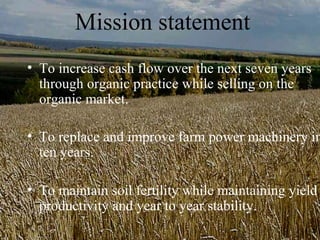 Mission statement
• To increase cash flow over the next seven years
  through organic practice while selling on the
  organic market.

• To replace and improve farm power machinery in
  ten years.

• To maintain soil fertility while maintaining yield
  productivity and year to year stability.
 