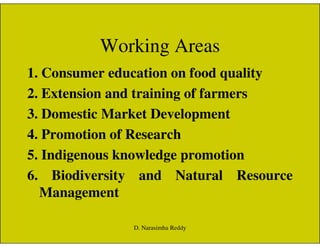 Working Areas
1. Consumer education on food quality
2. Extension and training of farmers
3. Domestic Market Development
4. Promotion of Research
5. Indigenous knowledge promotion
6. Biodiversity and Natural Resource
Management
D. Narasimha Reddy
 