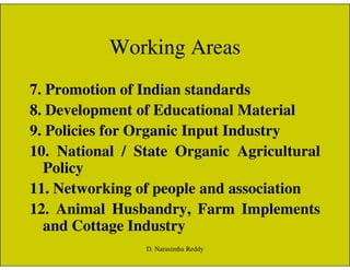 Working Areas
7. Promotion of Indian standards
8. Development of Educational Material
9. Policies for Organic Input Industry9. Policies for Organic Input Industry
10. National / State Organic Agricultural
Policy
11. Networking of people and association
12. Animal Husbandry, Farm Implements
and Cottage Industry
D. Narasimha Reddy
 