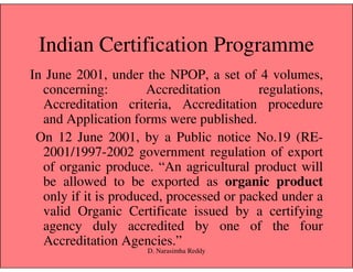 Indian Certification Programme
In June 2001, under the NPOP, a set of 4 volumes,
concerning: Accreditation regulations,
Accreditation criteria, Accreditation procedure
and Application forms were published.
On 12 June 2001, by a Public notice No.19 (RE-On 12 June 2001, by a Public notice No.19 (RE-
2001/1997-2002 government regulation of export
of organic produce. “An agricultural product will
be allowed to be exported as organic product
only if it is produced, processed or packed under a
valid Organic Certificate issued by a certifying
agency duly accredited by one of the four
Accreditation Agencies.”
D. Narasimha Reddy
 