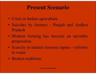 Present Scenario
• Crisis in Indian agriculture
• Suicides by farmers - Punjab and Andhra
Pradesh
• Modern farming has become an unviable• Modern farming has become an unviable
proposition
• Scarcity in natural resource inputs – reforms
in water
• Broken traditions
D. Narasimha Reddy
 