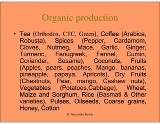 Organic production
• TeaTeaTeaTea (Orthodox, CTC, Green), CoffeeCoffeeCoffeeCoffee (Arabica,
Robusta), SpicesSpicesSpicesSpices (Pepper, Cardamom,
Cloves, Nutmeg, Mace, Garlic, Ginger,
Turmeric, Fenugreek, Fennel, Cumin,
Coriander, Sesame), CoconutsCoconutsCoconutsCoconuts, FruitsFruitsFruitsFruitsCoriander, Sesame), CoconutsCoconutsCoconutsCoconuts, FruitsFruitsFruitsFruits
((((Apples, pears, peaches, Mango, bananas,
pineapple, papaya, Apricots), DryDryDryDry FruitsFruitsFruitsFruits
(Chestnuts, Pear, mango, Cashew nuts),
VegetablesVegetablesVegetablesVegetables (Potatoes,Cabbage), Wheat,Wheat,Wheat,Wheat,
MaizeMaizeMaizeMaize andandandand Sorghum,Sorghum,Sorghum,Sorghum, RiceRiceRiceRice (Basmati & Other
varieties), Pulses,Pulses,Pulses,Pulses, Oilseeds,Oilseeds,Oilseeds,Oilseeds, CoarseCoarseCoarseCoarse grains,grains,grains,grains,
Honey,Honey,Honey,Honey, CottonCottonCottonCotton
D. Narasimha Reddy
 
