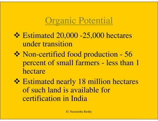 Organic Potential
Estimated 20,000 -25,000 hectares
under transition
Non-certified food production - 56
percent of small farmers - less than 1percent of small farmers - less than 1
hectare
Estimated nearly 18 million hectares
of such land is available for
certification in India
D. Narasimha Reddy
 