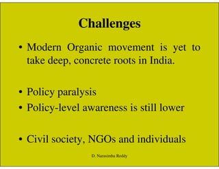 Challenges
• Modern Organic movement is yet to
take deep, concrete roots in India.
• Policy paralysis
• Policy-level awareness is still lower
• Civil society, NGOs and individuals
D. Narasimha Reddy
 