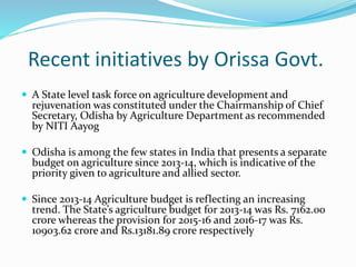 Recent initiatives by Orissa Govt.
 A State level task force on agriculture development and
rejuvenation was constituted under the Chairmanship of Chief
Secretary, Odisha by Agriculture Department as recommended
by NITI Aayog
 Odisha is among the few states in India that presents a separate
budget on agriculture since 2013-14, which is indicative of the
priority given to agriculture and allied sector.
 Since 2013-14 Agriculture budget is reflecting an increasing
trend. The State’s agriculture budget for 2013-14 was Rs. 7162.00
crore whereas the provision for 2015-16 and 2016-17 was Rs.
10903.62 crore and Rs.13181.89 crore respectively
 