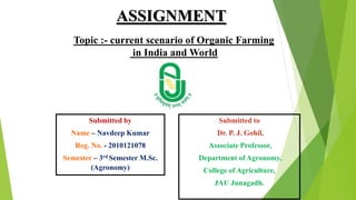 ASSIGNMENT
Topic :- current scenario of Organic Farming
in India and World
Submitted by
Name – Navdeep Kumar
Reg. No. - 2010121078
Semester – 3rd Semester M.Sc.
(Agronomy)
Submitted to
Dr. P. J. Gohil,
Associate Professor,
Department of Agronomy,
College of Agriculture,
JAU Junagadh.
 