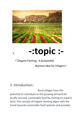 1. -:topic :-
-:Organic Farming - A Sustainable
Business Idea for Villagers:-
2. Introduction:-
Rural villages have the
potential to contribute to the growing demand for
locally sourced, sustainable food by starting an organic
farm. The concept of organic farming aligns with the
trend towards sustainable food systems and provides
 