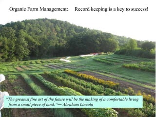 Organic Farm Management:               Record keeping is a key to success!




“The greatest fine art of the future will be the making of a comfortable living
 from a small piece of land.”― Abraham Lincoln
 